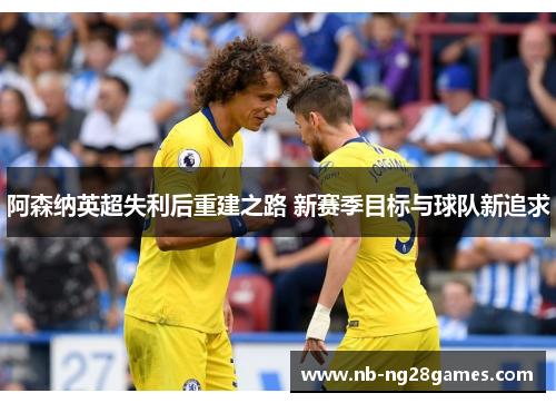 阿森纳英超失利后重建之路 新赛季目标与球队新追求