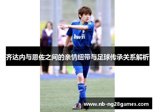 齐达内与恩佐之间的亲情纽带与足球传承关系解析