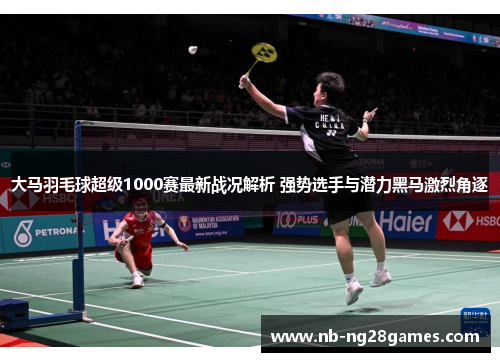 大马羽毛球超级1000赛最新战况解析 强势选手与潜力黑马激烈角逐